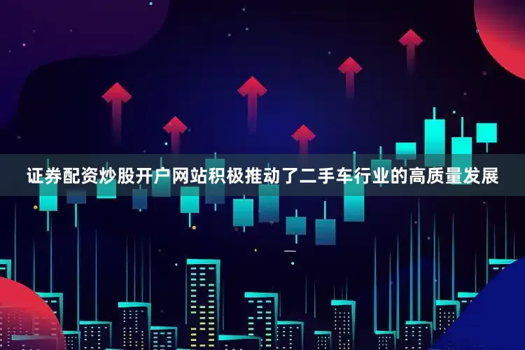 证券配资炒股开户网站积极推动了二手车行业的高质量发展