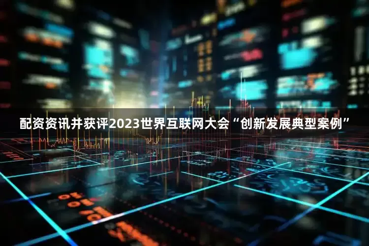 配资资讯并获评2023世界互联网大会“创新发展典型案例”