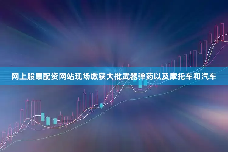 网上股票配资网站现场缴获大批武器弹药以及摩托车和汽车