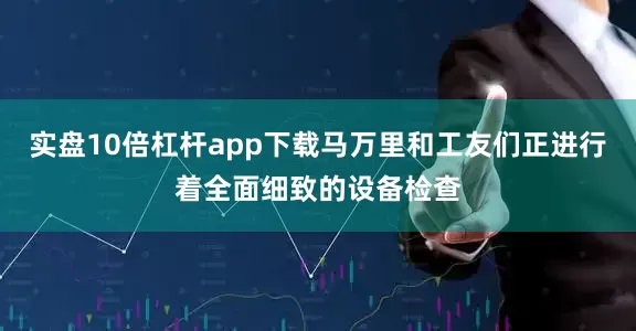 实盘10倍杠杆app下载马万里和工友们正进行着全面细致的设备检查