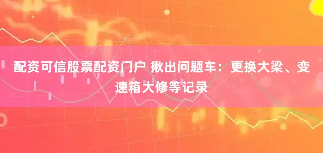 配资可信股票配资门户 揪出问题车：更换大梁、变速箱大修等记录
