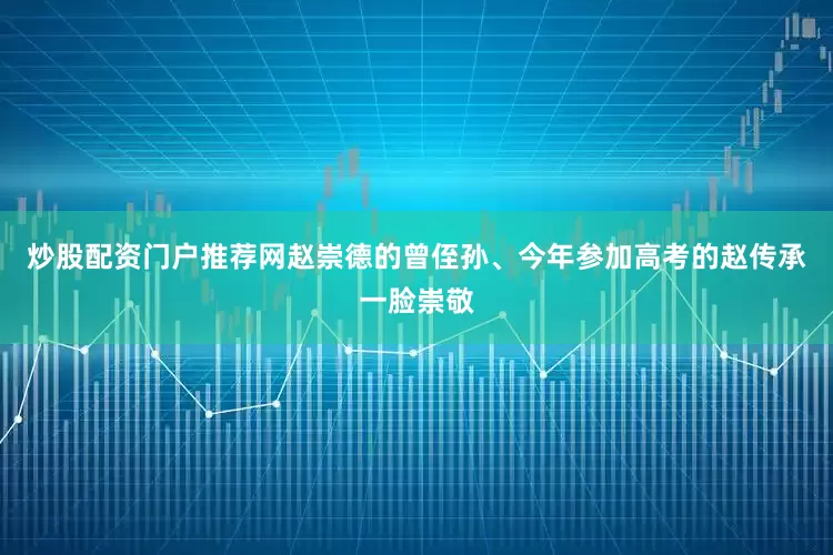 炒股配资门户推荐网赵崇德的曾侄孙、今年参加高考的赵传承一脸崇敬