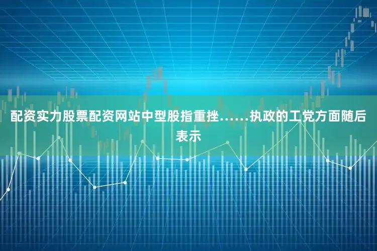 配资实力股票配资网站中型股指重挫……执政的工党方面随后表示