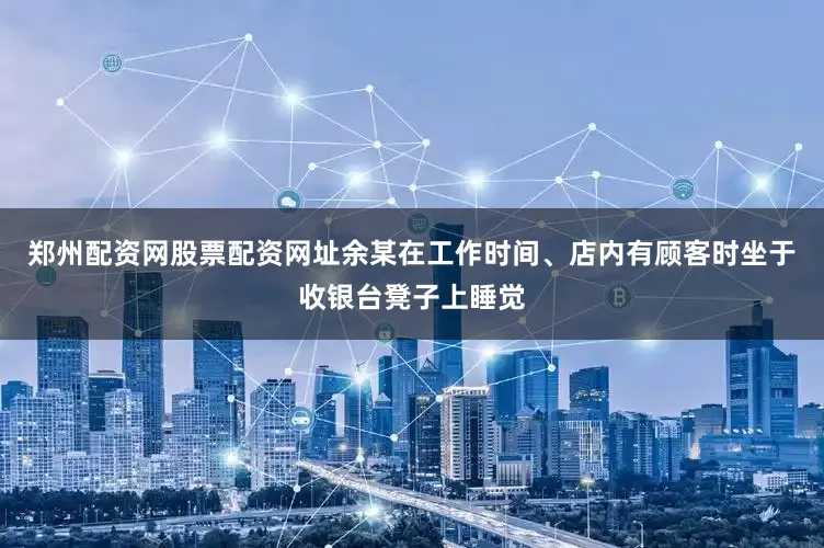 郑州配资网股票配资网址余某在工作时间、店内有顾客时坐于收银台凳子上睡觉