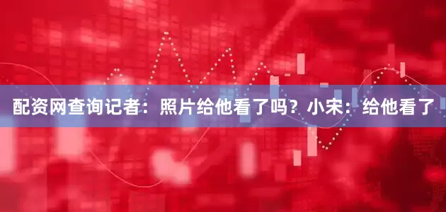 配资网查询记者：照片给他看了吗？小宋：给他看了