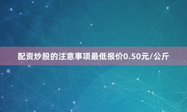 配资炒股的注意事项最低报价0.50元/公斤
