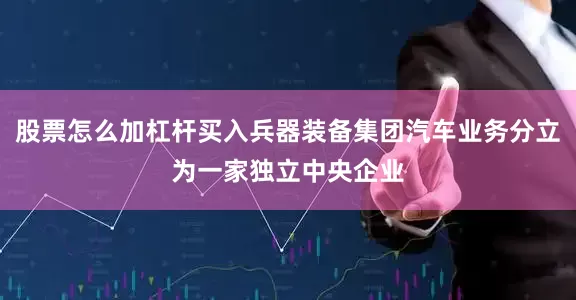 股票怎么加杠杆买入兵器装备集团汽车业务分立为一家独立中央企业