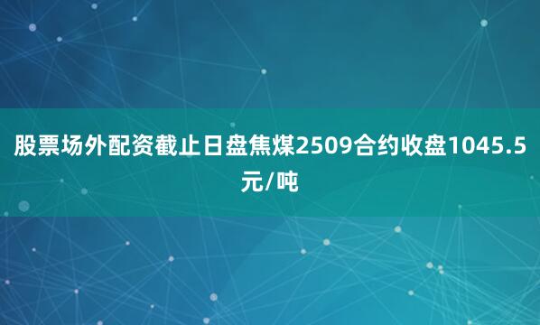股票场外配资截止日盘焦煤2509合约收盘1045.5元/吨