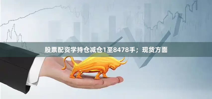 股票配资学持仓减仓1至8478手；现货方面