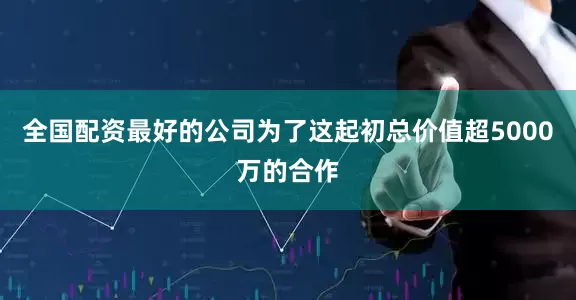 全国配资最好的公司为了这起初总价值超5000万的合作