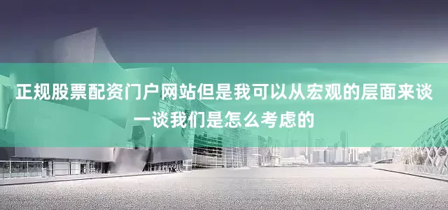 正规股票配资门户网站但是我可以从宏观的层面来谈一谈我们是怎么考虑的