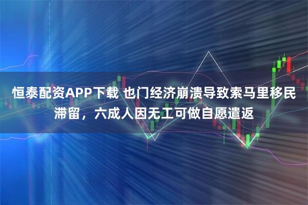 恒泰配资APP下载 也门经济崩溃导致索马里移民滞留，六成人因无工可做自愿遣返